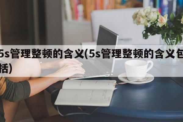 5s管理整顿的含义(5s管理整顿的含义包括)